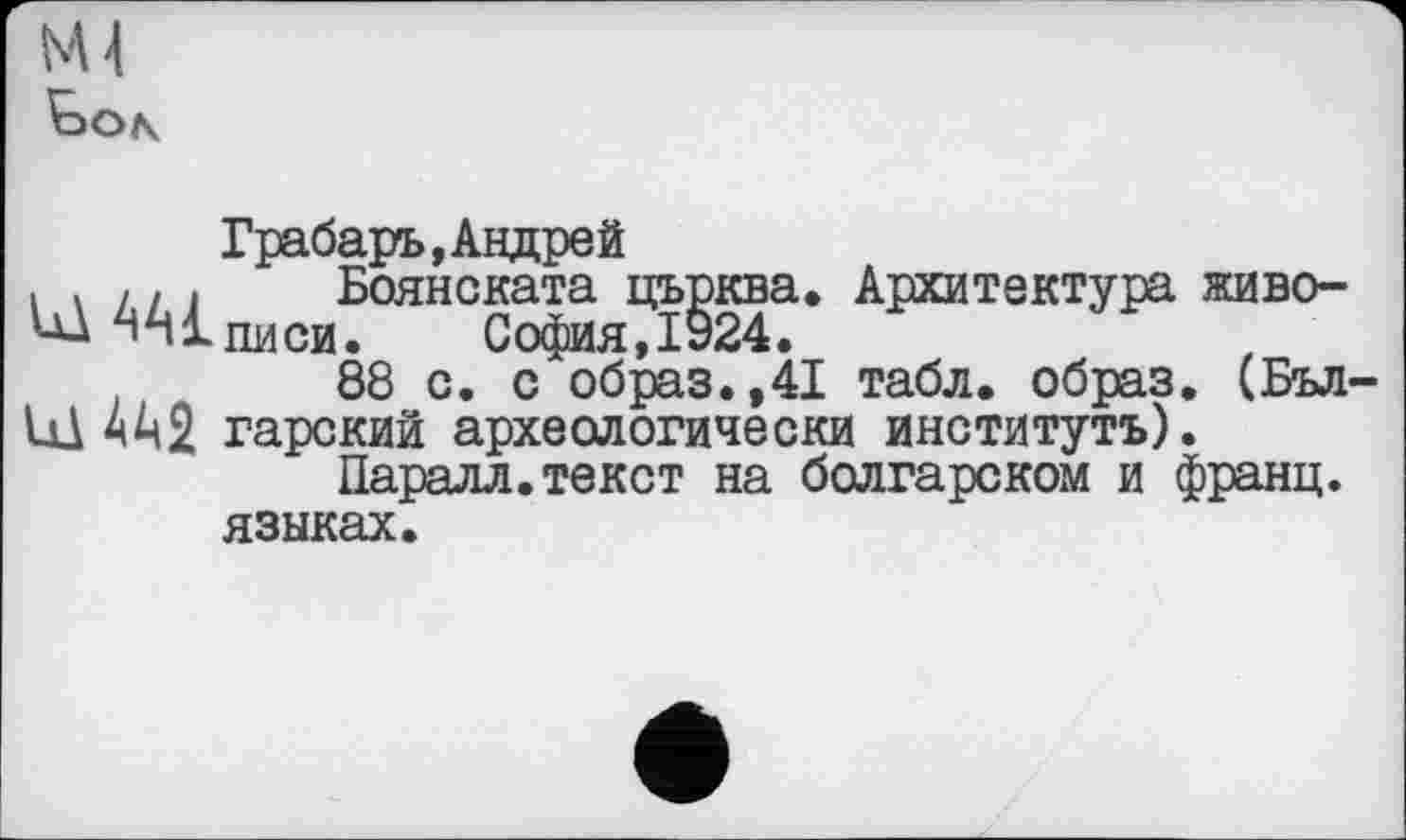 ﻿NU
Грабарь, Андрей
. . і , , Боянската църква. Архитектура живо-'їхписи. София,1924.
88 с. с образ.,41 табл, образ. (Бъл
Id 4^2 гарский археологически институть).
Паралл.текст на болгарском и франц, языках.